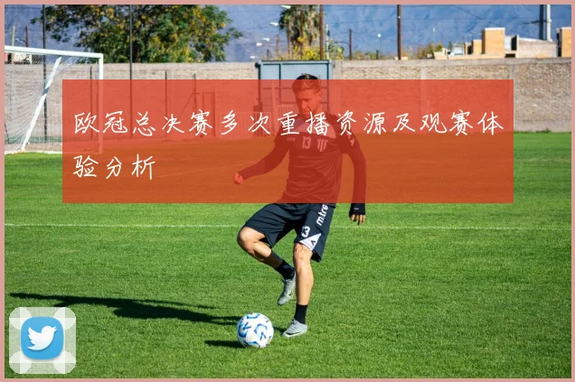 欧冠总决赛多次重播资源及观赛体验分析