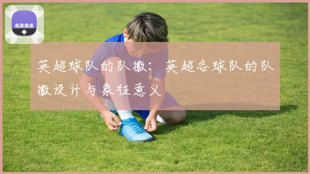 英超球队的队徽：英超各球队的队徽设计与象征意义