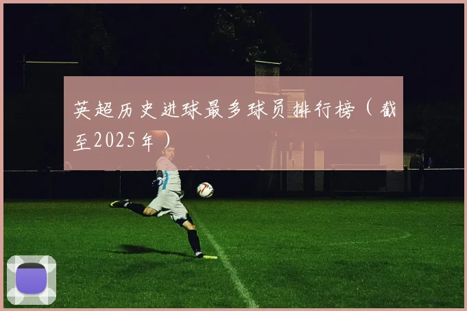 英超历史进球最多球员排行榜（截至2025年）