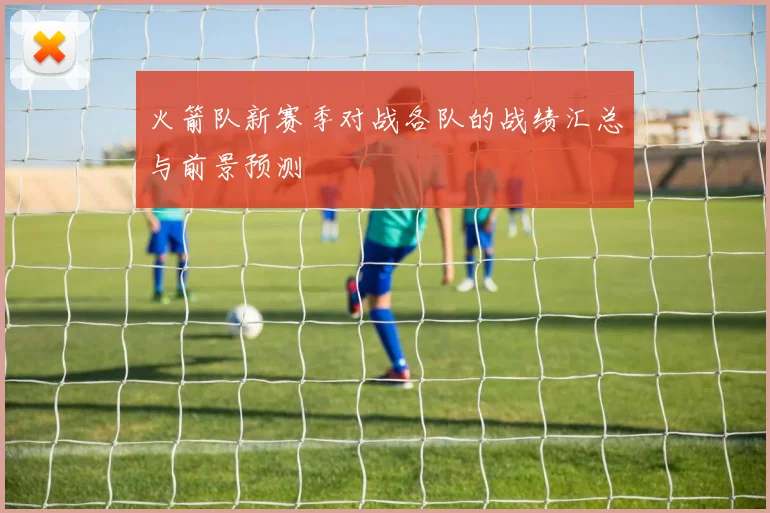 火箭队新赛季对战各队的战绩汇总与前景预测